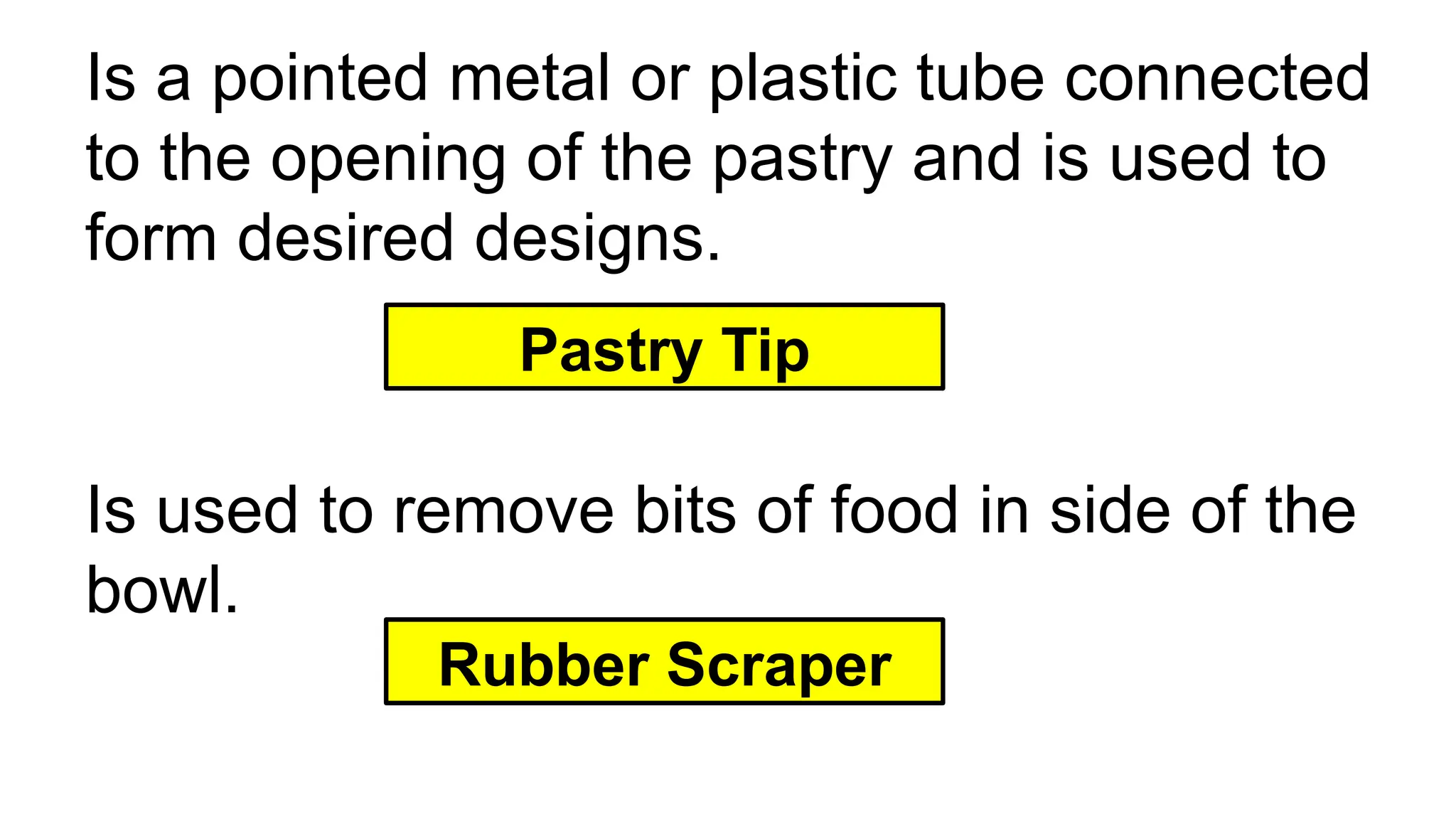 Is a pointed metal or plastic tube connected
to the opening of the pastry and is used to
form desired designs.
Pastry Tip
Is used to remove bits of food in side of the
bowl.
Rubber Scraper
 