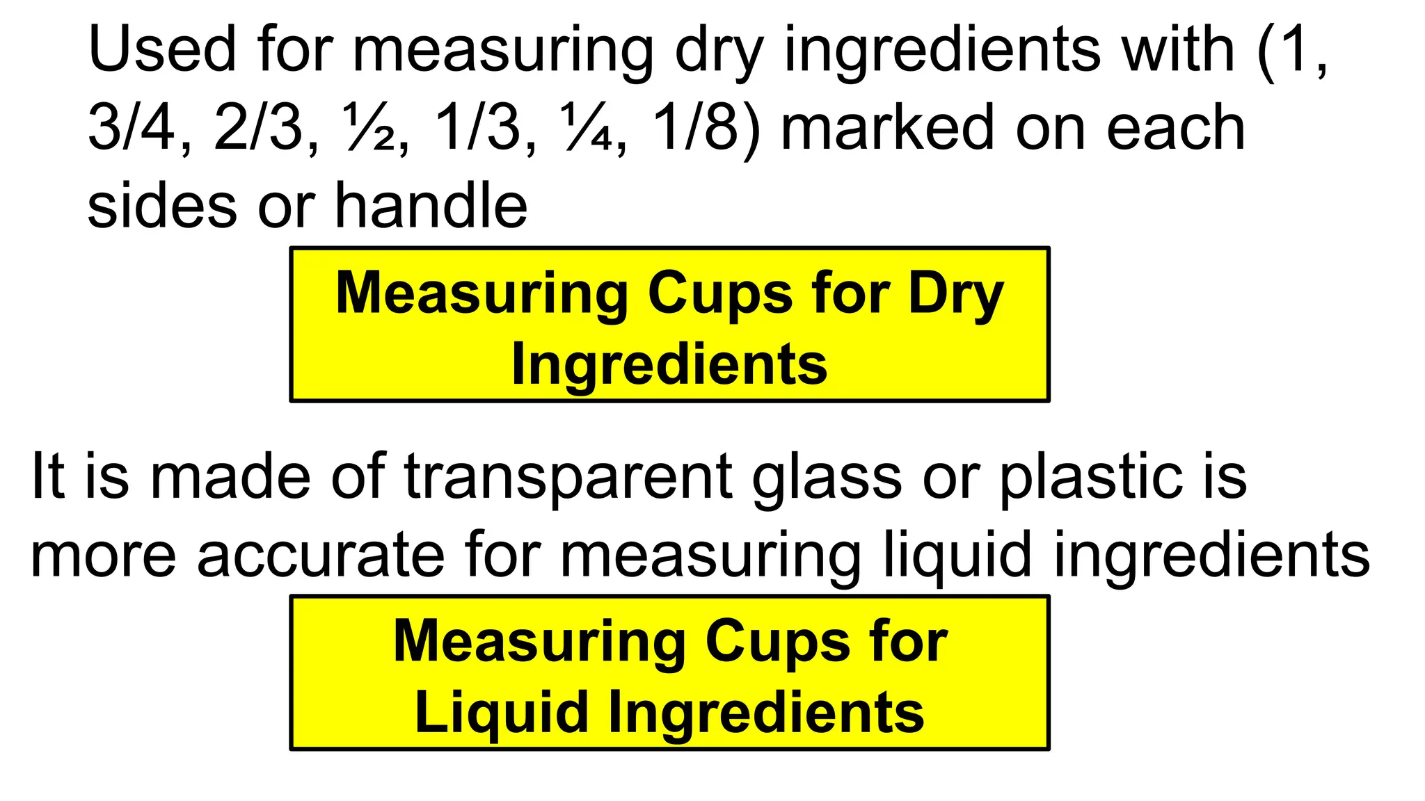 Used for measuring dry ingredients with (1,
3/4, 2/3, ½, 1/3, ¼, 1/8) marked on each
sides or handle
Measuring Cups for Dry
Ingredients
It is made of transparent glass or plastic is
more accurate for measuring liquid ingredients
Measuring Cups for
Liquid Ingredients
 