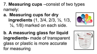 7. Measuring cups –consist of two types
namely:
a. Measuring cups for dry
ingredients (1, 3/4, 2/3, ½, 1/3,
¼, 1/8) marked on each side.
b. A measuring glass for liquid
ingredients- made of transparent
glass or plastic is more accurate
for measuring
 