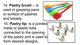 14. Pastry brush – is
used in greasing pans
or surface of pastries
and breads.
15. Pastry tip- is a pointed
metal or plastic tube
connected to the opening
of the pastry and is used to
form desired designs.
 