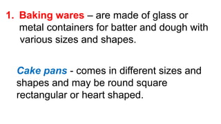 1. Baking wares – are made of glass or
metal containers for batter and dough with
various sizes and shapes.
Cake pans - comes in different sizes and
shapes and may be round square
rectangular or heart shaped.
 
