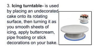 3. Icing turntable- is used
by placing an undecorated
cake onto its rotating
surface, then turning it as
you smooth sheets of
icing, apply buttercream,
pipe frosting or stick
decorations on your bake.
 