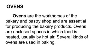 OVENS
Ovens are the workhorses of the
bakery and pastry shop and are essential
for producing the bakery products. Ovens
are enclosed spaces in which food is
heated, usually by hot air. Several kinds of
ovens are used in baking.
 