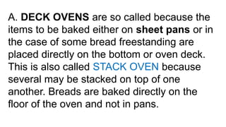 A. DECK OVENS are so called because the
items to be baked either on sheet pans or in
the case of some bread freestanding are
placed directly on the bottom or oven deck.
This is also called STACK OVEN because
several may be stacked on top of one
another. Breads are baked directly on the
floor of the oven and not in pans.
 