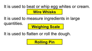 It is used to beat or whip egg whites or cream.
Wire Whisks
It is used to measure ingredients in large
quantities.
Rolling Pin
It is used to flatten or roll the dough.
Weighing Scale
 