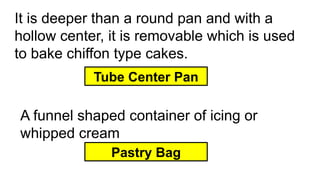 It is deeper than a round pan and with a
hollow center, it is removable which is used
to bake chiffon type cakes.
Tube Center Pan
A funnel shaped container of icing or
whipped cream
Pastry Bag
 