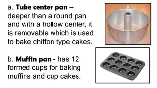 a. Tube center pan –
deeper than a round pan
and with a hollow center, it
is removable which is used
to bake chiffon type cakes.
b. Muffin pan - has 12
formed cups for baking
muffins and cup cakes.
 