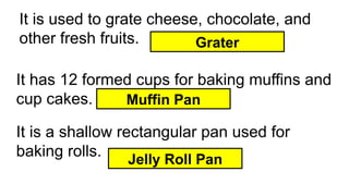 It is used to grate cheese, chocolate, and
other fresh fruits. Grater
It has 12 formed cups for baking muffins and
cup cakes. Muffin Pan
It is a shallow rectangular pan used for
baking rolls. Jelly Roll Pan
 