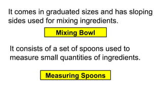 It comes in graduated sizes and has sloping
sides used for mixing ingredients.
Mixing Bowl
It consists of a set of spoons used to
measure small quantities of ingredients.
Measuring Spoons
 