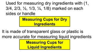 Used for measuring dry ingredients with (1,
3/4, 2/3, ½, 1/3, ¼, 1/8) marked on each
sides or handle
Measuring Cups for Dry
Ingredients
It is made of transparent glass or plastic is
more accurate for measuring liquid ingredients
Measuring Cups for
Liquid Ingredients
 
