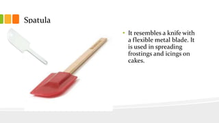 Spatula
• It resembles a knife with
a flexible metal blade. It
is used in spreading
frostings and icings on
cakes.
 