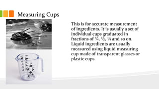 Measuring Cups
This is for accurate measurement
of ingredients. It is usually a set of
individual cups graduated in
fractions of ¾, ½, ¼ and so on.
Liquid ingredients are usually
measured using liquid measuring
cup made of transparent glasses or
plastic cups.
 