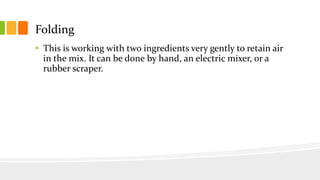 Folding
• This is working with two ingredients very gently to retain air
in the mix. It can be done by hand, an electric mixer, or a
rubber scraper.
 
