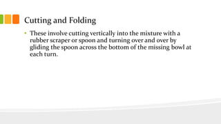 Cutting and Folding
• These involve cutting vertically into the mixture with a
rubber scraper or spoon and turning over and over by
gliding the spoon across the bottom of the missing bowl at
each turn.
 