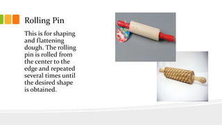 Rolling Pin
This is for shaping
and flattening
dough. The rolling
pin is rolled from
the center to the
edge and repeated
several times until
the desired shape
is obtained.
 