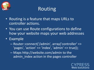 RoutingRouting is a feature that maps URLs to controller actions. You can use Route configurations to define how your website maps your web addressesExampleRouter::connect('/admin', array('controller' => 'pages', 'action' => 'index', 'admin' => true));Maps http://website.com/admin to the admin_index action in the pages controller