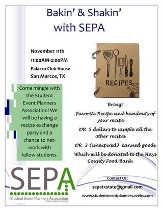 Bakin’ & Shakin’
               with SEPA
     November 11th
     11:00AM-2:00PM
     Palazzo Club House
     San Marcos, TX

Come mingle with
   the Student
  Event Planners                        Bring:
 Association! We
                          Favorite Recipe and handouts of
  will be having a                 your recipe
 recipe exchange
                           OR 5 dollars to sample all the
    party and a
                                   other recipes
  chance to net-
                          OR 3 (unexpired) canned goods
     work with
 fellow students.         Which will be donated to the Hays
                               County Food Bank.


                                        Contact Us:

                                 sepatxstate@gmail.com
                             www.studenteventplanners.webs.com
 