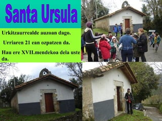 Santa Ursula Urkitzaurrealde auzoan dago. Urriaren 21 ean ozpatzen da. Hau ere XVII.mendekoa dela uste da. 
