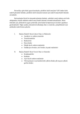 Bu tarifeye göre bahsi geçen kuruluşlar, çektikleri aktif enerjinin %50’sinden fazla
reaktif çekmeleri halinde, çektikleri aktif enerjinin tamamı için reaktif enerji bedeli ödemek
zorundadır.

       Bu kuruluşlar böyle bir durumda kalmaları halinde, çektikleri enerji miktarı çok fazla
olduğundan, büyük miktarda reaktif enerji bedeli ödemek zorunda kalacaklardır. Bunu
önlemek için, şebekelerin uygun yerlerinde yeteri kadar kompanzasyon tesisleri yapılması
gerekmektedir. Diğer yandan, abonelerin kullandığı cihaz ve motorlar, çalışabilmeleri için
şebekeden reaktif akım çekerler.



       I.      Başlıca Reaktif Akım Çeken Cihaz ve Makineler
                      Asenkron ve senkron motorlar
                      Transformatörler
                      Redresörler
                      Havai hatlar
                      Düşük ikazlı senkron makineler
                      Endüksiyon fırınları, ark fırınları, kaynak makineleri

       II.     Başlıca Reaktif Akım Veren Cihaz ve Sistemler
                      Kondansatörler
                      Kablolar
                      Aşırı ikazlı senkron makineler
                      Yük taşımayan veya karakteristik yükün altında yük taşıyan yüksek
                      gerilim hatları
 