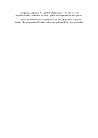 Kompanzasyon panosu, A.G. elektrik şebekesinden beslenen bir abonenin
kompanzasyonunda kullanılacak ise, birinci grubun sabit bağlanmasına gerek yoktur.

       Reaktif güç rölesinin hatasız çalışabilmesi için trafo çıkışındaki A.G. panosu
üzerine, yüke uygun müstakil bir akım trafosu tesis edilerek röle ile irtibat yapılmalıdır.
 