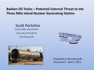 Scott Portzline
Three Mile Island Alert
Security Consultant
Harrisburg PA
April 2, 2015
Bakken Oil Trains – Potential External Threat to the
Three Mile Island Nuclear Generating Station
Presented to Harrisburg PA
City Council
 