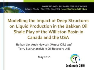 Modelling the Impact of Deep Structures
on Liquid Production in the Bakken Oil
Shale Play of the Williston Basin in
Canada and the USA
Ruikun Liu, Andy Newson (Moose Oils) and
Terry Buchanan (More Oil Recovery Ltd)
May 2010
 