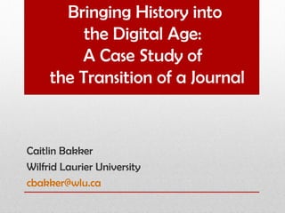 Bringing History into
          the Digital Age:
         A Case Study of
     the Transition of a Journal


Caitlin Bakker
Wilfrid Laurier University
cbakker@wlu.ca
 