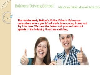 The mobile ready Bakker's Online Driver's Ed course
remembers where you left off each time you log in and out.
Try it for free. We have the fastest cell phone download
speeds in the industry. If you are satisfied,
http://www.bakkersdrivingschool.com/
 