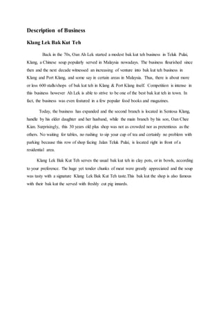 Description of Business
Klang Lek Bak Kut Teh
Back in the 70s, Oan Ah Lek started a modest bak kut teh business in Teluk Pulai,
Klang, a Chinese soup popularly served in Malaysia nowadays. The business flourished since
then and the next decade witnessed an increasing of venture into bak kut teh business in
Klang and Port Klang, and some say in certain areas in Malaysia. Thus, there is about more
or less 600 stalls/shops of bak kut teh in Klang & Port Klang itself. Competition is intense in
this business however Ah Lek is able to strive to be one of the best bak kut teh in town. In
fact, the business was even featured in a few popular food books and magazines.
Today, the business has expanded and the second branch is located in Sentosa Klang,
handle by his elder daughter and her husband, while the main branch by his son, Oan Chee
Kian. Surprisingly, this 30 years old plus shop was not as crowded nor as pretentious as the
others. No waiting for tables, no rushing to sip your cup of tea and certainly no problem with
parking because this row of shop facing Jalan Teluk Pulai, is located right in front of a
residential area.
Klang Lek Bak Kut Teh serves the usual bak kut teh in clay pots, or in bowls, according
to your preference. The huge yet tender chunks of meat were greatly appreciated and the soup
was tasty with a signature Klang Lek Bak Kut Teh taste.This bak kut the shop is also famous
with their bak kut the served with freshly cut pig innards.
 