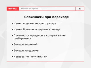 Сложности при переходе
Сложности при переходе
• Нужно поднять инфраструктуру
• Нужна большая и дорогая команда
• Появляются процессы в которых вы не
разбираетесь
• Больше вложений
• Больше холд денег
• Неизвестно получится ли
13
 