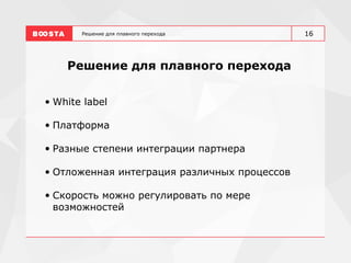Решение для плавного перехода
Решение для плавного перехода
• White label
• Платформа
• Разные степени интеграции партнера
• Отложенная интеграция различных процессов
• Скорость можно регулировать по мере
возможностей
16
 