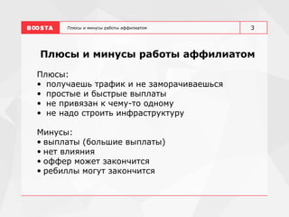 Плюсы и минусы работы аффилиатом
Плюсы и минусы работы аффилиатом
Плюсы:
• получаешь трафик и не заморачиваешься
• простые и быстрые выплаты
• не привязан к чему-то одному
• не надо строить инфраструктуру
Минусы:
• выплаты (большие выплаты)
• нет влияния
• оффер может закончится
• ребиллы могут закончится
3
 