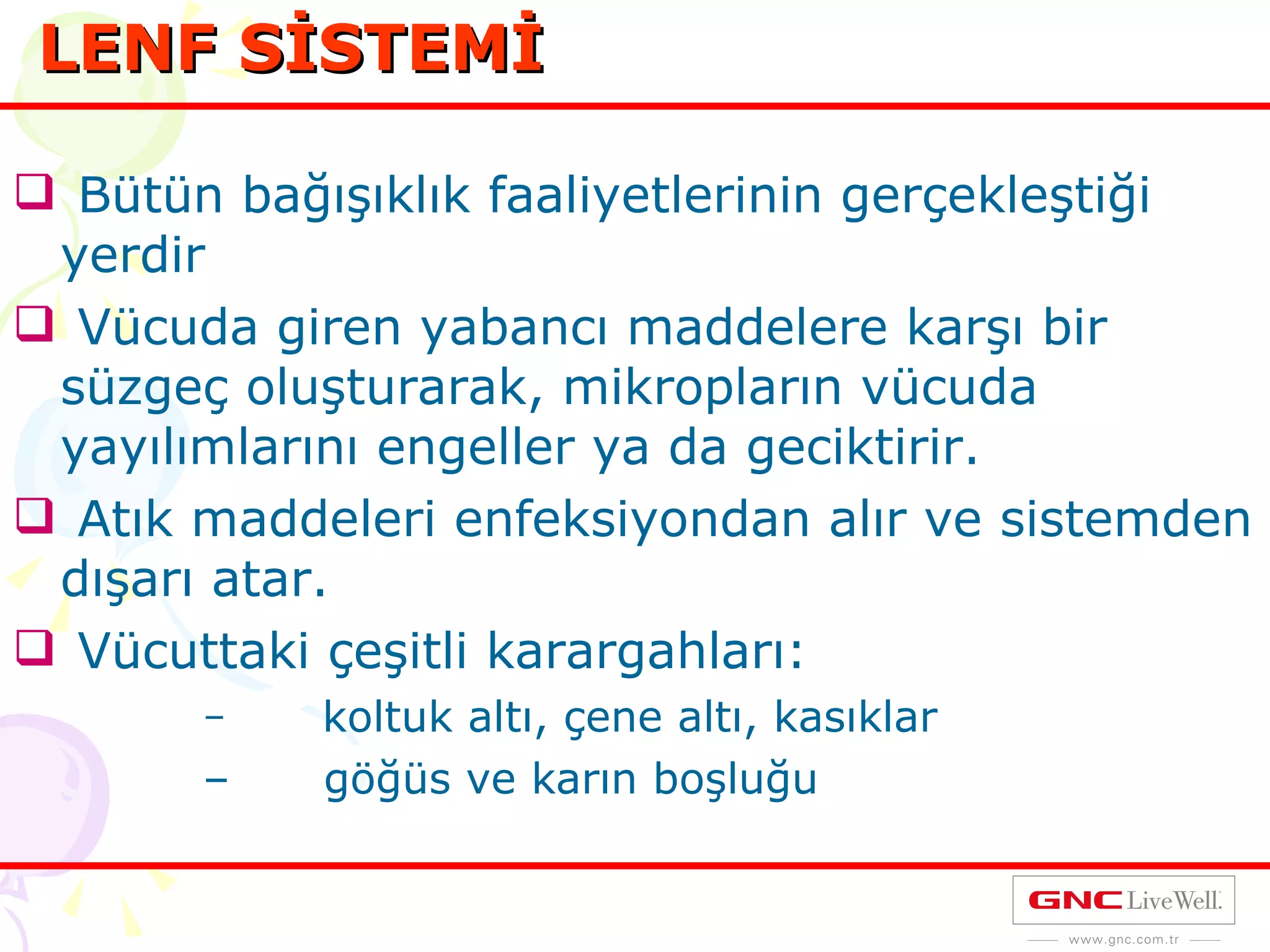 Bütün bağışıklık faaliyetlerinin gerçekleştiği yerdir Vücuda giren yabancı maddelere karşı bir süzgeç oluşturarak, mikropların vücuda yayılımlarını engeller ya da geciktirir. Atık maddeleri enfeksiyondan alır ve sistemden dışarı atar. Vücuttaki çeşitli karargahları: koltuk altı, çene altı, kasıklar göğüs ve karın boşluğu LENF SİSTEMİ 