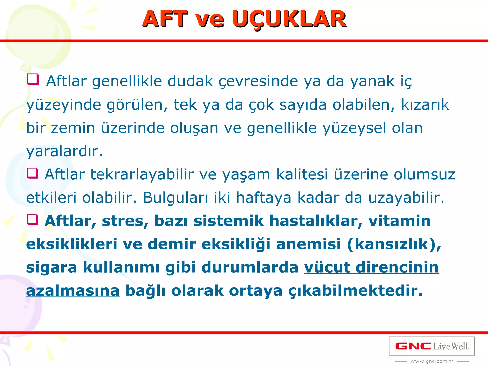 AFT ve UÇUKLAR Aftlar genellikle dudak çevresinde ya da yanak iç yüzeyinde görülen, tek ya da çok sayıda olabilen, kızarık bir zemin üzerinde oluşan ve genellikle yüzeysel olan yaralardır. Aftlar tekrarlayabilir ve yaşam kalitesi üzerine olumsuz etkileri olabilir. Bulguları iki haftaya kadar da uzayabilir. Aftlar, stres, bazı sistemik hastalıklar, vitamin eksiklikleri ve demir eksikliği anemisi (kansızlık), sigara kullanımı gibi durumlarda  vücut direncinin azalmasına  bağlı olarak ortaya çıkabilmektedir. 