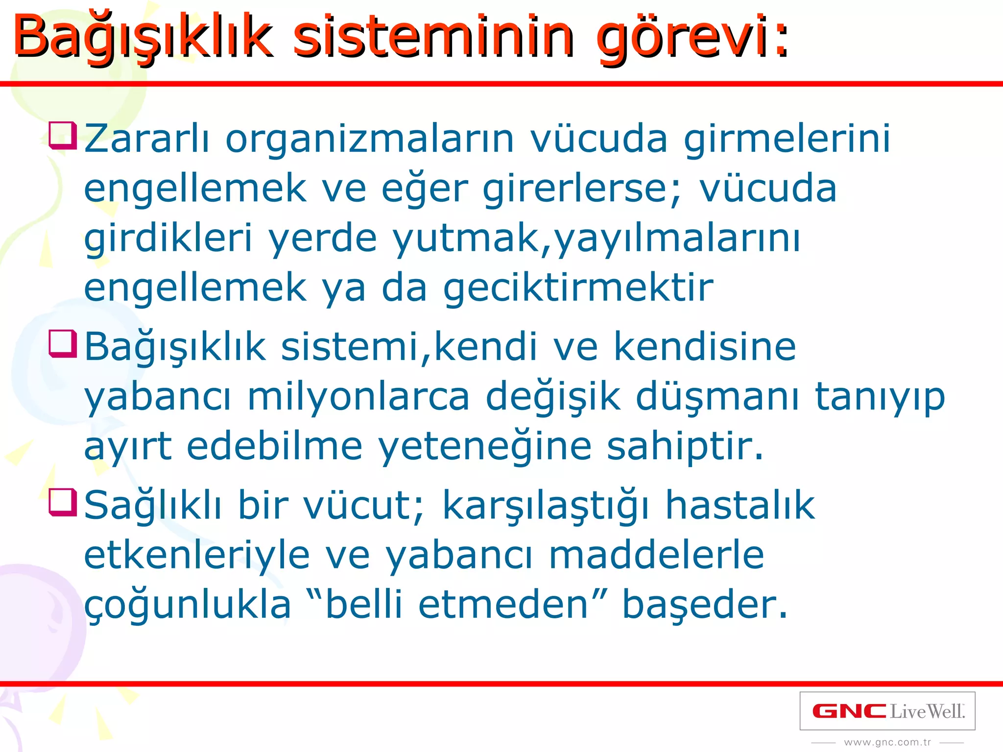 Bağışıklık sisteminin görevi: Zararlı organizmaların vücuda girmelerini engellemek ve eğer girerlerse; vücuda girdikleri yerde yutmak,yayılmalarını engellemek ya da geciktirmektir Bağışıklık sistemi,kendi ve kendisine yabancı milyonlarca değişik düşmanı tanıyıp ayırt edebilme yeteneğine sahiptir. Sağlıklı bir vücut; karşılaştığı hastalık etkenleriyle ve yabancı maddelerle çoğunlukla “belli etmeden” başeder. 