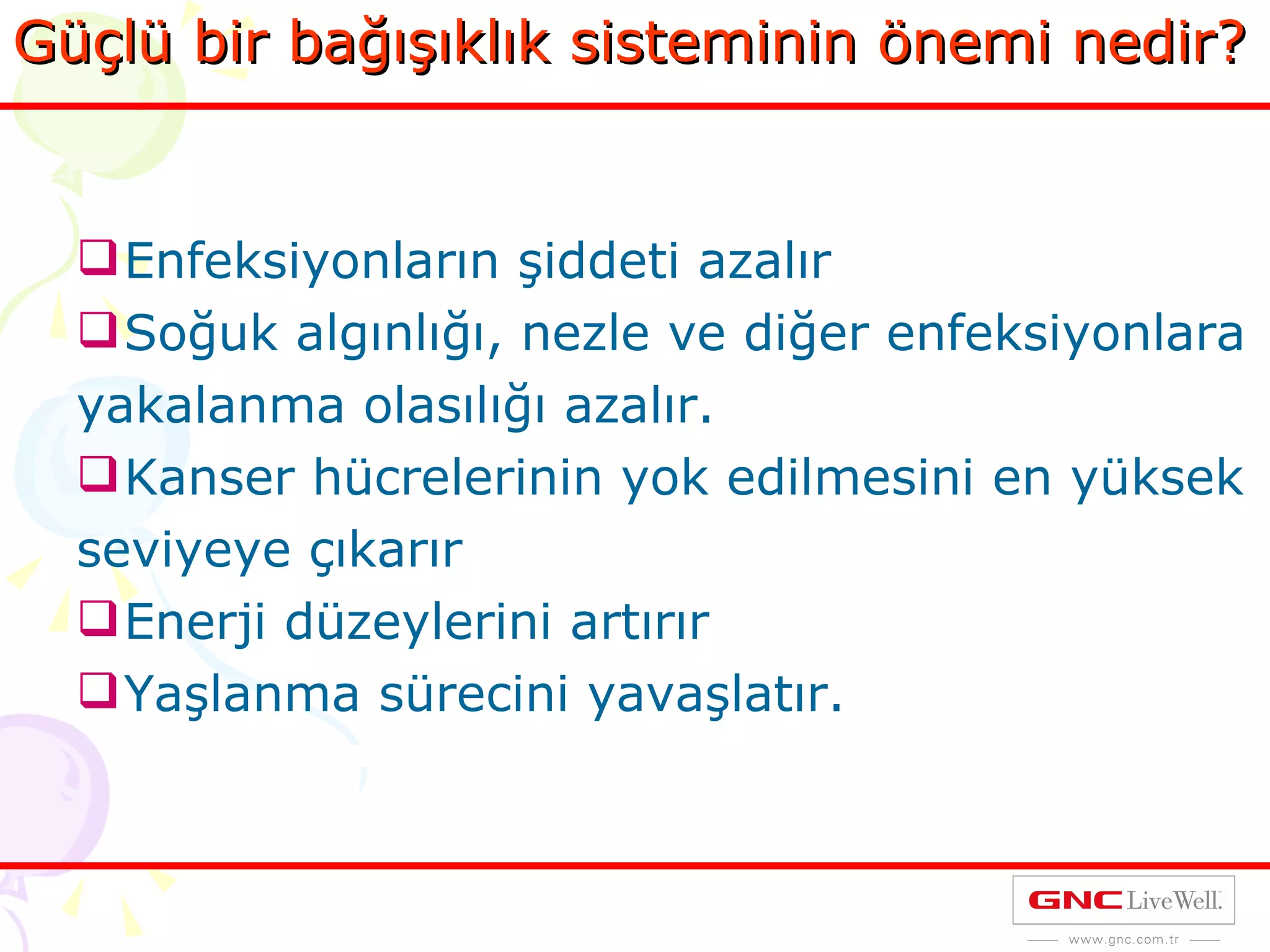 Güçlü bir bağışıklık sisteminin önemi nedir? Enfeksiyonların şiddeti azalır Soğuk algınlığı, nezle ve diğer enfeksiyonlara yakalanma olasılığı azalır. Kanser hücrelerinin yok edilmesini en yüksek seviyeye çıkarır Enerji düzeylerini artırır Yaşlanma sürecini yavaşlatır. 
