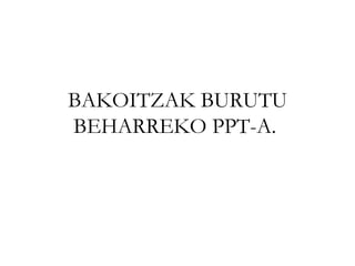 BAKOITZAK BURUTU BEHARREKO PPT-A.  