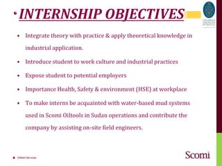 INTERNSHIP OBJECTIVESIntegrate theory with practice & apply theoretical knowledge in industrial application.Introduce student to work culture and industrial practicesExpose student to potential employersImportance Health, Safety & environment (HSE) at workplaceTo make interns be acquainted with water-based mud systems used in ScomiOiltools in Sudan operations and contribute the company by assisting on-site field engineers.