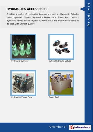A Member of
HYDRAULICS ACCESSORIES
Creating a niche of Hydraulics Accessories such as Hydraulic Cylinder,
Yuken Hydraulic Valves, Hydraulics Power Pack, Power Pack, Vickers
Hydraulic Valves, Parker Hydraulic Power Pack and many more items at
its best, with utmost quality.
Hydraulic Cylinder Yuken Hydraulic Valves
Hydraulics Power Pack Power Pack
Products
 