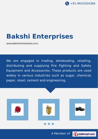 +91-9643204366
A Member of
Bakshi Enterprises
www.bakshienterprises.co.in
We are engaged in trading, wholesaling, retailing,
distributing and supplying Fire Fighting and Safety
Equipment and Accessories. These products are used
widely in various industries such as sugar, chemical,
paper, steel, cement and engineering.
 