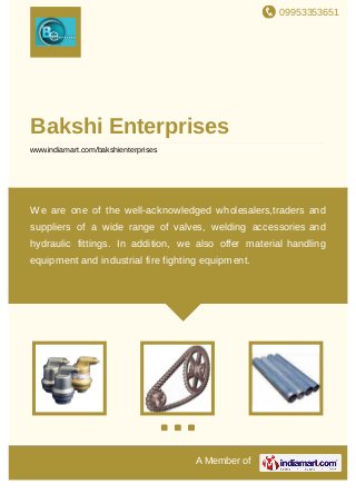 09953353651
A Member of
Bakshi Enterprises
www.indiamart.com/bakshienterprises
We are one of the well-acknowledged wholesalers,traders and
suppliers of a wide range of valves, welding accessories and
hydraulic fittings. In addition, we also offer material handling
equipment and industrial fire fighting equipment.
 