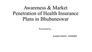 Awareness & Market
Penetration of Health Insurance
Plans in Bhubaneswar
Presented by…
Sudipto Bakshi- 15DM004
 