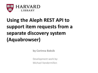 Using the Aleph REST API to
support item requests from a
separate discovery system
(Aquabrowser)
           by Corinna Baksik

           Development work by:
           Michael Vandermillen
 