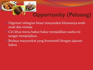  Digemari sebagian besar masyarakat khususnya anak-
anak dan remaja.
 Ciri khas menu bakso bakar menjadikan usaha ini
sangat menjanjikan.
 Budaya masyarakat yang konsumtif dengan jajanan
bakso.
 
