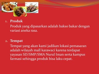 1. Produk
Produk yang dipasarkan adalah bakso bakar dengan
variasi aneka rasa.
2. Tempat
Tempat yang akan kami jadikan lokasi pemasaran
adalah wilayah mall karawaci karena terdapat
yayasan SD/SMP/SMA Nurul Iman serta kampus
farmasi sehingga produk bisa laku cepat.
 