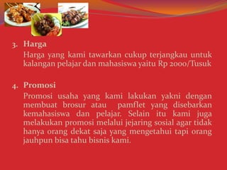 3. Harga
Harga yang kami tawarkan cukup terjangkau untuk
kalangan pelajar dan mahasiswa yaitu Rp 2000/Tusuk
4. Promosi
Promosi usaha yang kami lakukan yakni dengan
membuat brosur atau pamflet yang disebarkan
kemahasiswa dan pelajar. Selain itu kami juga
melakukan promosi melalui jejaring sosial agar tidak
hanya orang dekat saja yang mengetahui tapi orang
jauhpun bisa tahu bisnis kami.
 