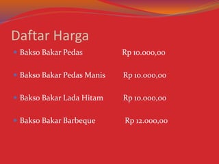 Daftar Harga
 Bakso Bakar Pedas Rp 10.000,00
 Bakso Bakar Pedas Manis Rp 10.000,00
 Bakso Bakar Lada Hitam Rp 10.000,00
 Bakso Bakar Barbeque Rp 12.000,00
 