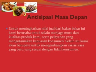  Untuk meningkatkan nilai jual dari bakso bakar ini
kami berusaha untuk selalu menjaga mutu dan
kualitas produk kami, serta pelayanan yang
mengutamakan kepuasan konsumen. Selain itu kami
akan berupaya untuk mengembangkan variasi rasa
yang baru yang sesuai dengan lidah konsumen.
 