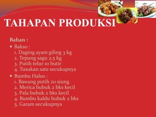 TAHAPAN PRODUKSI
Bahan :
 Bakso :
1. Daging ayam giling 3 kg
2. Tepung sagu 2,5 kg
3. Putih telur 10 butir
4. Tusukan sate secukupnya
 Bumbu Halus :
1. Bawang putih 20 siung
2. Merica bubuk 2 bks kecil
3. Pala bubuk 2 bks kecil
4. Bumbu kaldu bubuk 2 bks
5. Garam secukupnya
 