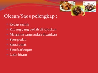• Kecap manis
• Kacang yang sudah dihaluskan
• Margarin yang sudah dicairkan
• Saos pedas
• Saos tomat
• Saos barbeque
• Lada hitam
Olesan/Saos pelengkap :
 